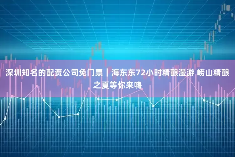 深圳知名的配资公司免门票｜海东东72小时精酿漫游 崂山精酿之夏等你来嗨