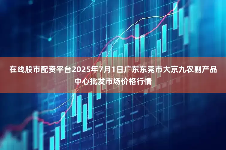 在线股市配资平台2025年7月1日广东东莞市大京九农副产品中心批发市场价格行情