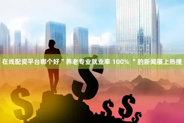 在线配资平台哪个好＂养老专业就业率 100% ＂的新闻屡上热搜