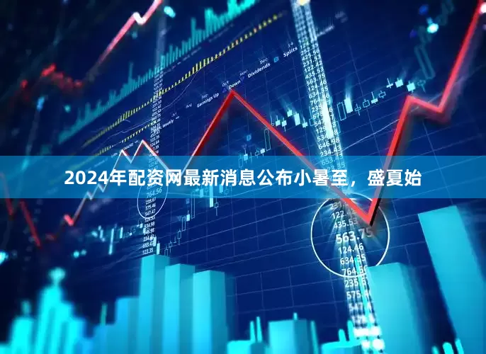 2024年配资网最新消息公布小暑至，盛夏始