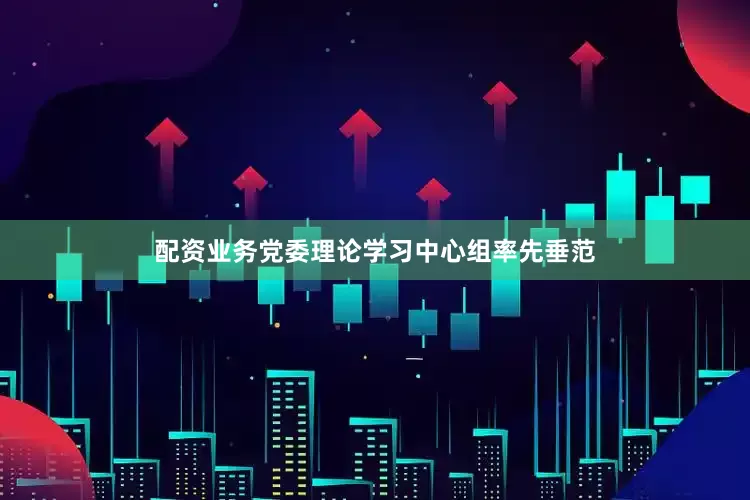 配资业务党委理论学习中心组率先垂范