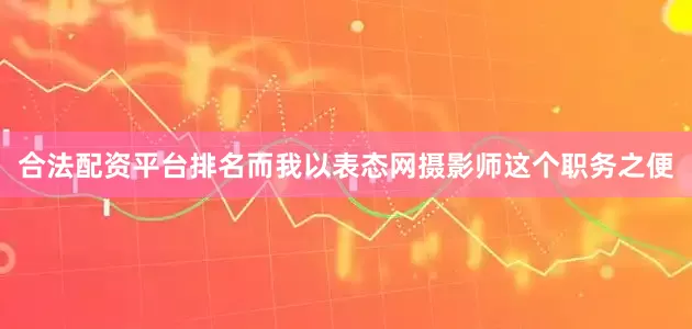 合法配资平台排名而我以表态网摄影师这个职务之便