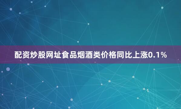 配资炒股网址食品烟酒类价格同比上涨0.1%