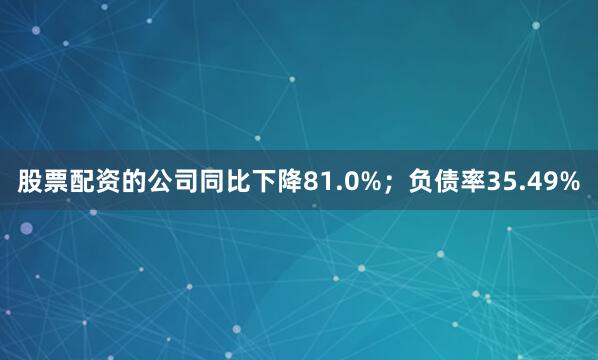 股票配资的公司同比下降81.0%；负债率35.49%
