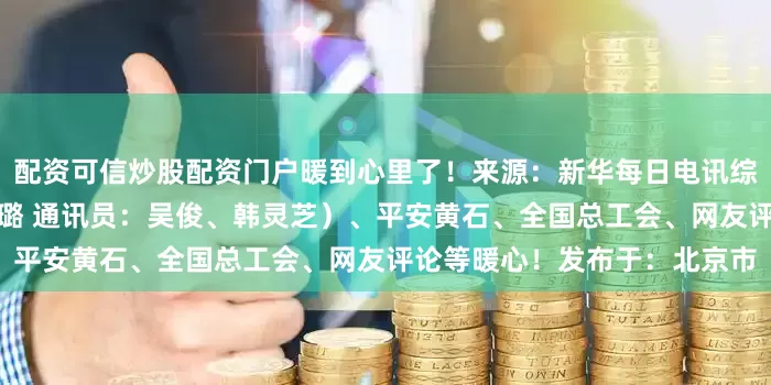 配资可信炒股配资门户暖到心里了！来源：新华每日电讯综合整理自荆楚网（记者：刘璐 通讯员：吴俊、韩灵芝）、平安黄石、全国总工会、网友评论等暖心！发布于：北京市