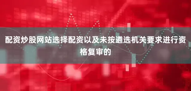配资炒股网站选择配资以及未按遴选机关要求进行资格复审的