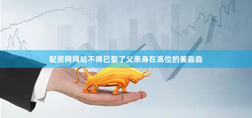 配资网网站不得已娶了父亲身在高位的姜淼淼