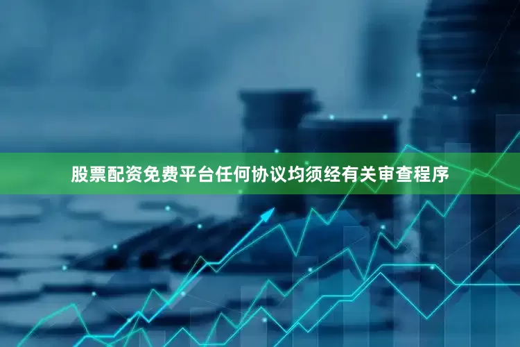 股票配资免费平台任何协议均须经有关审查程序