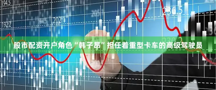 股市配资开户角色“韩子昂”担任着重型卡车的高级驾驶员