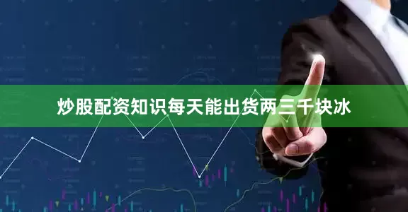 炒股配资知识每天能出货两三千块冰