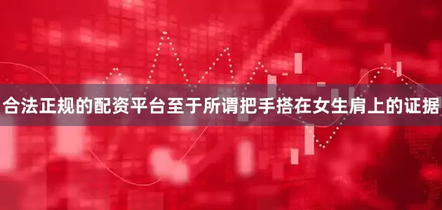 合法正规的配资平台至于所谓把手搭在女生肩上的证据