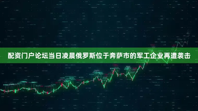 配资门户论坛当日凌晨俄罗斯位于奔萨市的军工企业再遭袭击