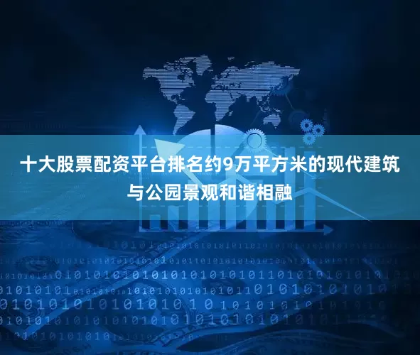 十大股票配资平台排名约9万平方米的现代建筑与公园景观和谐相融