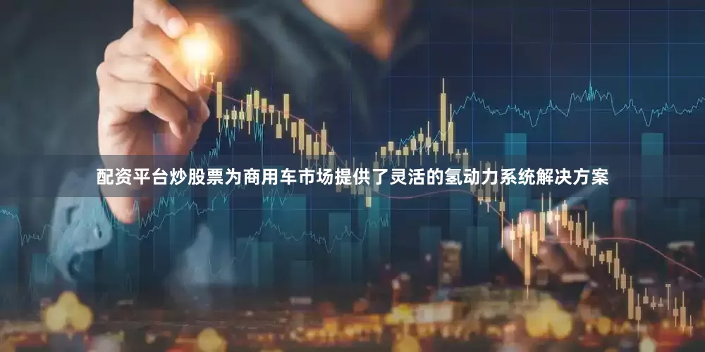 配资平台炒股票为商用车市场提供了灵活的氢动力系统解决方案